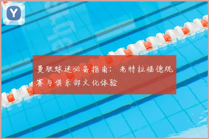 曼联球迷必备指南：老特拉福德观赛与俱乐部文化体验