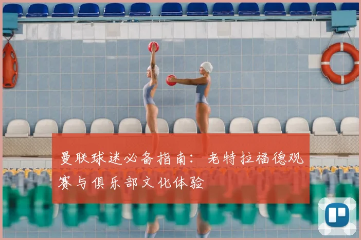 曼联球迷必备指南：老特拉福德观赛与俱乐部文化体验