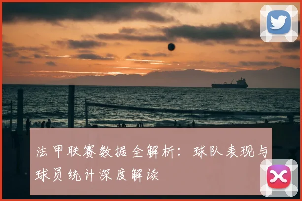 法甲联赛数据全解析：球队表现与球员统计深度解读