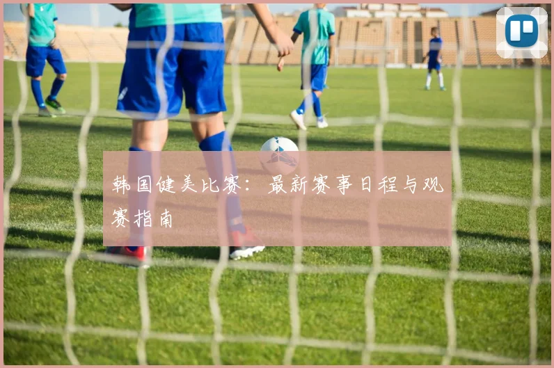 韩国健美比赛：最新赛事日程与观赛指南